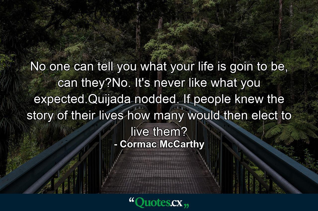 No one can tell you what your life is goin to be, can they?No. It's never like what you expected.Quijada nodded. If people knew the story of their lives how many would then elect to live them? - Quote by Cormac McCarthy