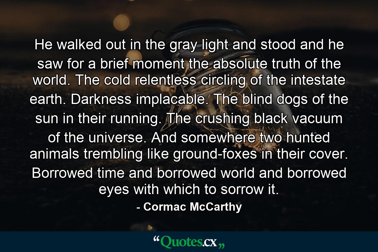 He walked out in the gray light and stood and he saw for a brief moment the absolute truth of the world. The cold relentless circling of the intestate earth. Darkness implacable. The blind dogs of the sun in their running. The crushing black vacuum of the universe. And somewhere two hunted animals trembling like ground-foxes in their cover. Borrowed time and borrowed world and borrowed eyes with which to sorrow it. - Quote by Cormac McCarthy