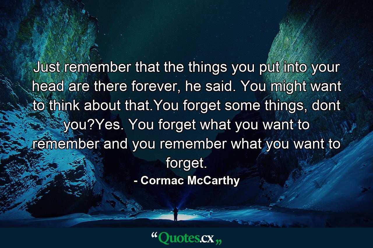 Just remember that the things you put into your head are there forever, he said. You might want to think about that.You forget some things, dont you?Yes. You forget what you want to remember and you remember what you want to forget. - Quote by Cormac McCarthy