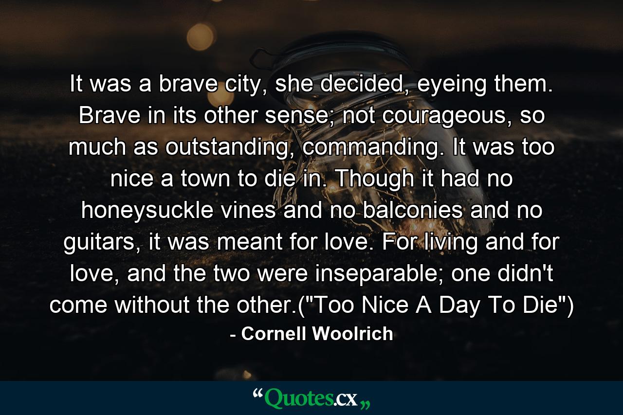 It was a brave city, she decided, eyeing them. Brave in its other sense; not courageous, so much as outstanding, commanding. It was too nice a town to die in. Though it had no honeysuckle vines and no balconies and no guitars, it was meant for love. For living and for love, and the two were inseparable; one didn't come without the other.(