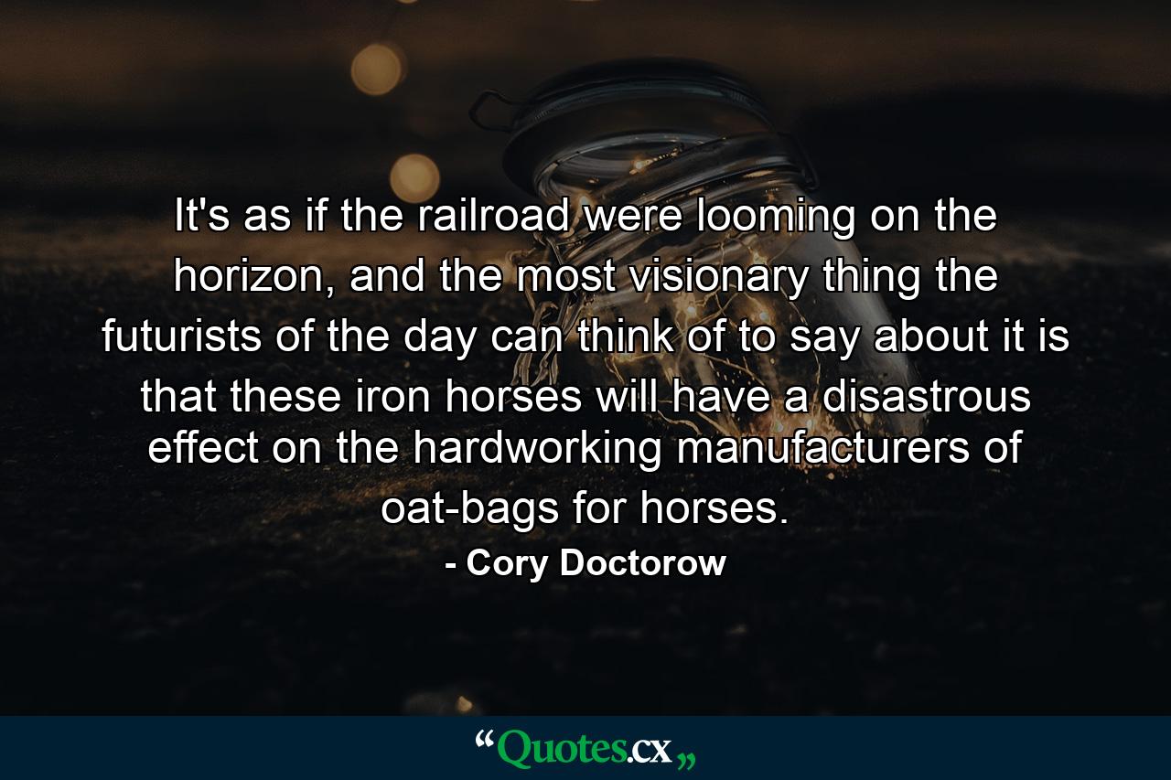 It's as if the railroad were looming on the horizon, and the most visionary thing the futurists of the day can think of to say about it is that these iron horses will have a disastrous effect on the hardworking manufacturers of oat-bags for horses. - Quote by Cory Doctorow