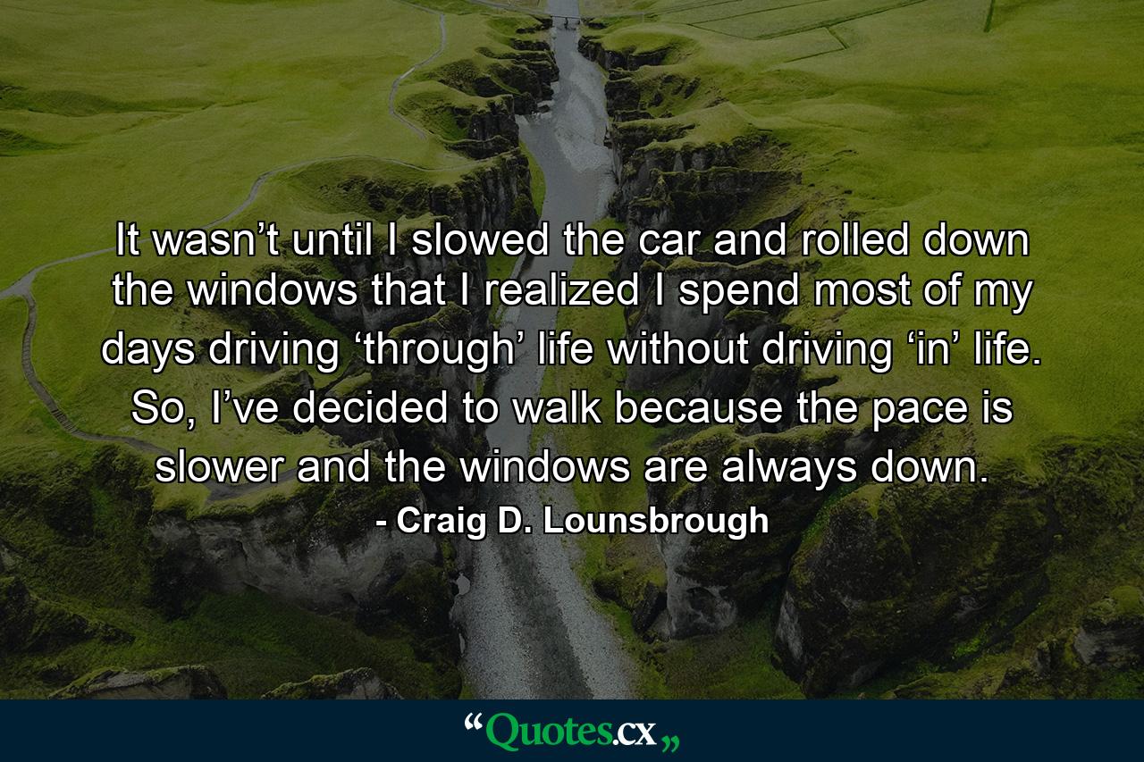 It wasn’t until I slowed the car and rolled down the windows that I realized I spend most of my days driving ‘through’ life without driving ‘in’ life. So, I’ve decided to walk because the pace is slower and the windows are always down. - Quote by Craig D. Lounsbrough