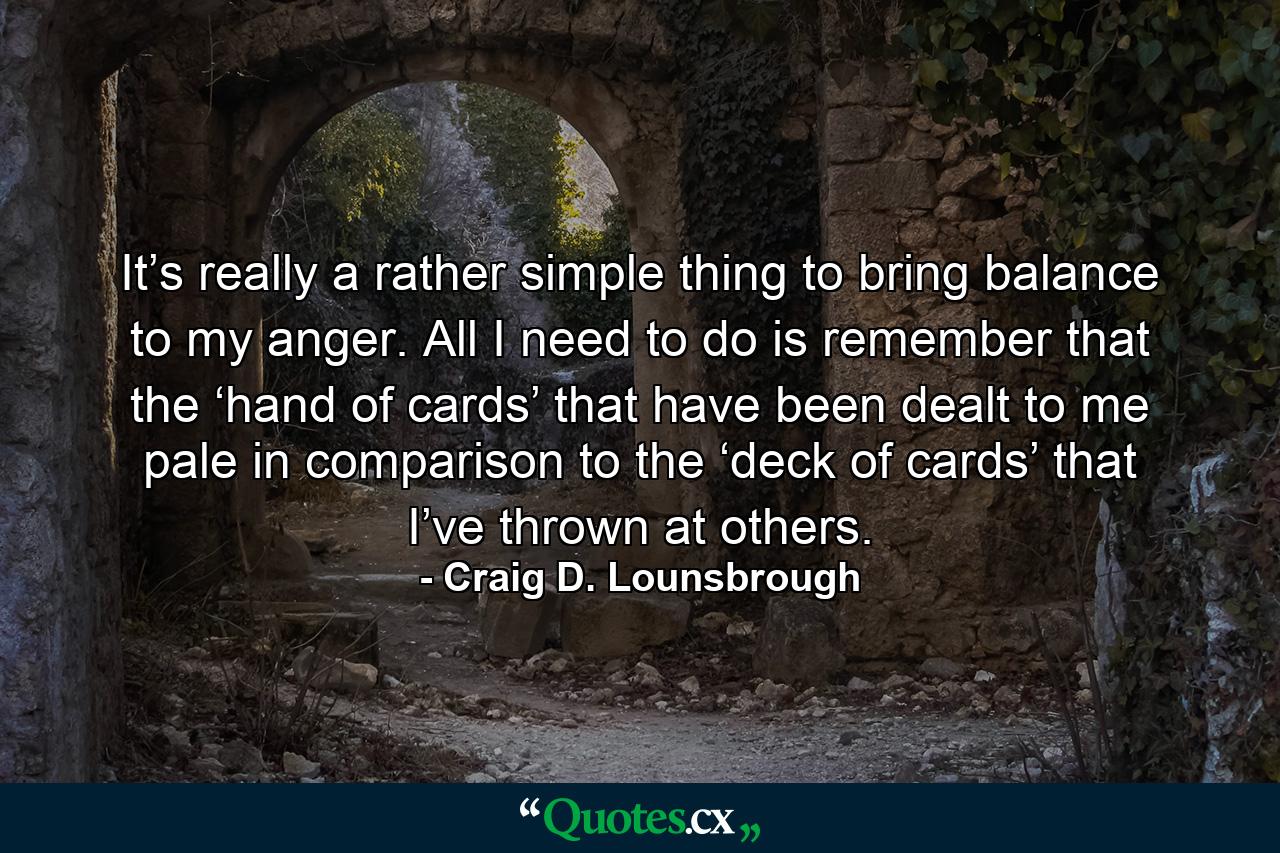 It’s really a rather simple thing to bring balance to my anger. All I need to do is remember that the ‘hand of cards’ that have been dealt to me pale in comparison to the ‘deck of cards’ that I’ve thrown at others. - Quote by Craig D. Lounsbrough