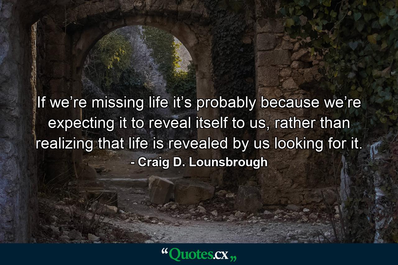 If we’re missing life it’s probably because we’re expecting it to reveal itself to us, rather than realizing that life is revealed by us looking for it. - Quote by Craig D. Lounsbrough