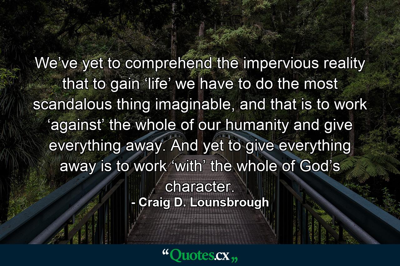 We’ve yet to comprehend the impervious reality that to gain ‘life’ we have to do the most scandalous thing imaginable, and that is to work ‘against’ the whole of our humanity and give everything away. And yet to give everything away is to work ‘with’ the whole of God’s character. - Quote by Craig D. Lounsbrough