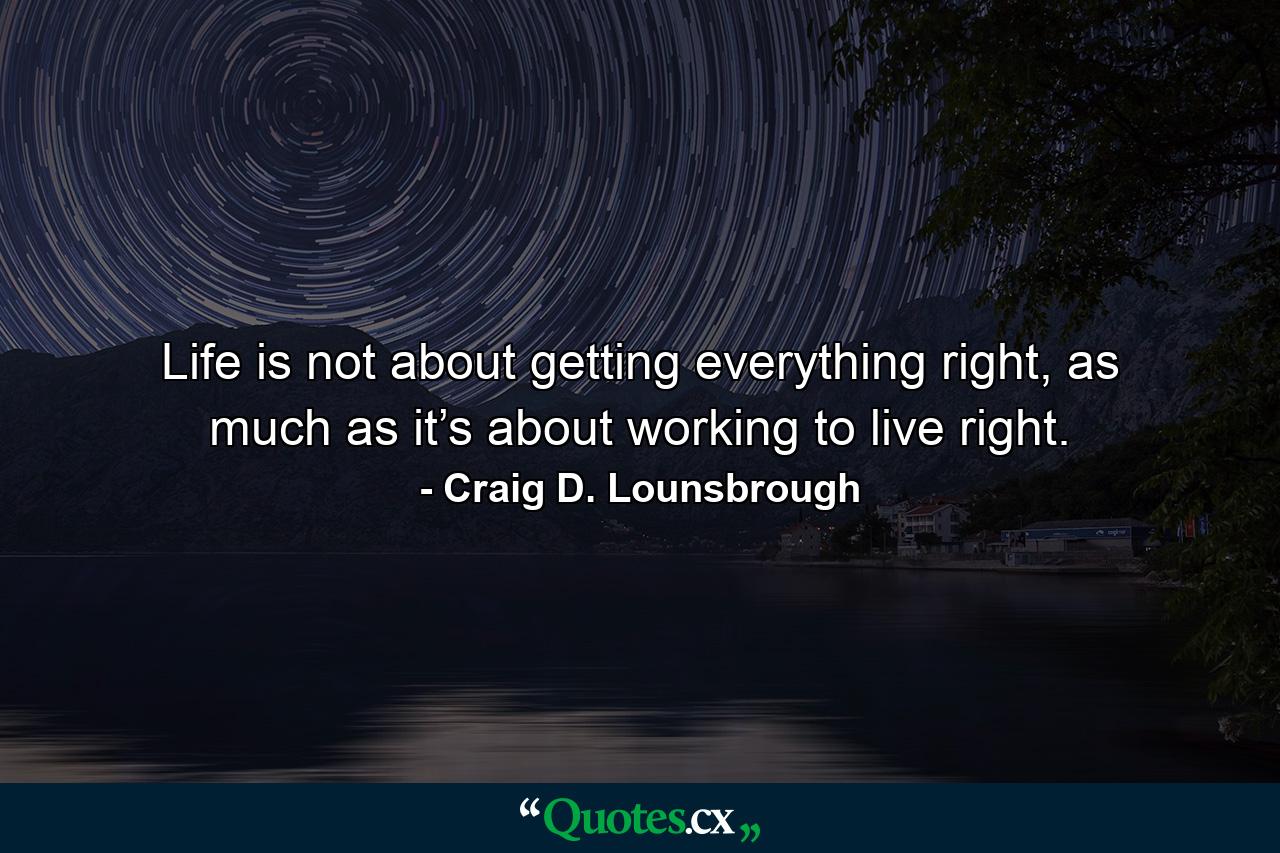 Life is not about getting everything right, as much as it’s about working to live right. - Quote by Craig D. Lounsbrough