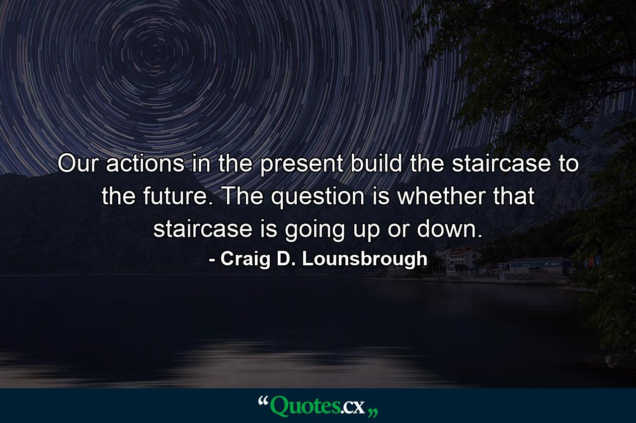 Our actions in the present build the staircase to the future. The question is whether that staircase is going up or down. - Quote by Craig D. Lounsbrough