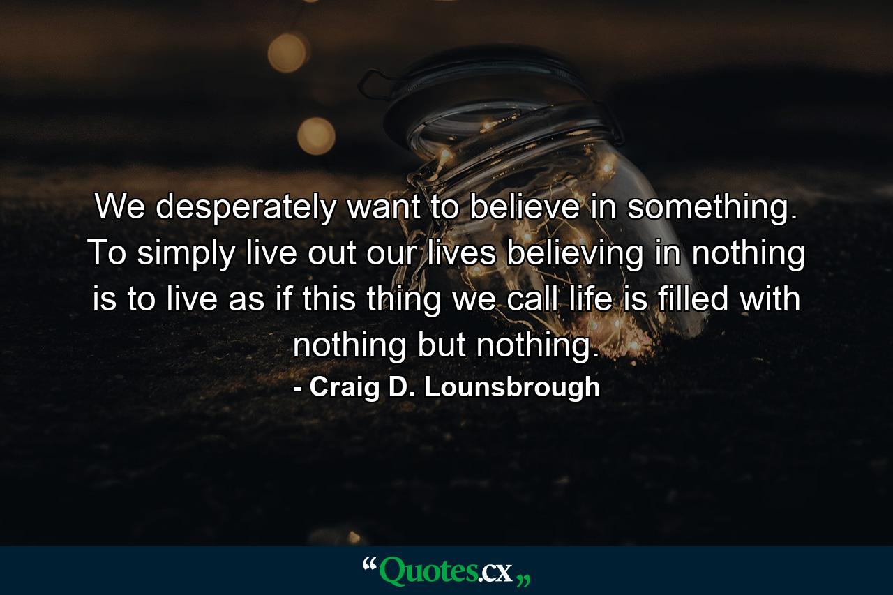 We desperately want to believe in something. To simply live out our lives believing in nothing is to live as if this thing we call life is filled with nothing but nothing. - Quote by Craig D. Lounsbrough