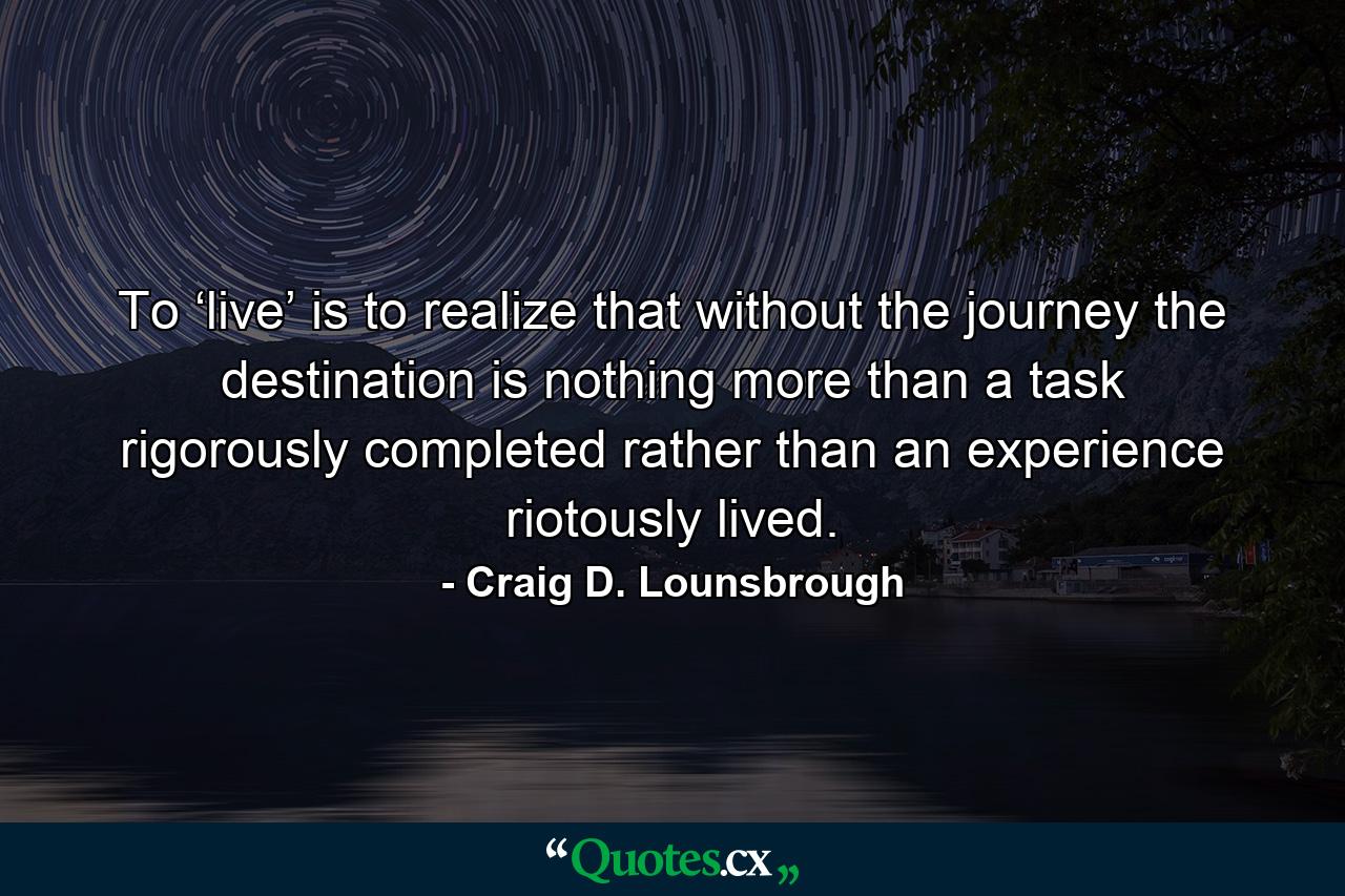 To ‘live’ is to realize that without the journey the destination is nothing more than a task rigorously completed rather than an experience riotously lived. - Quote by Craig D. Lounsbrough