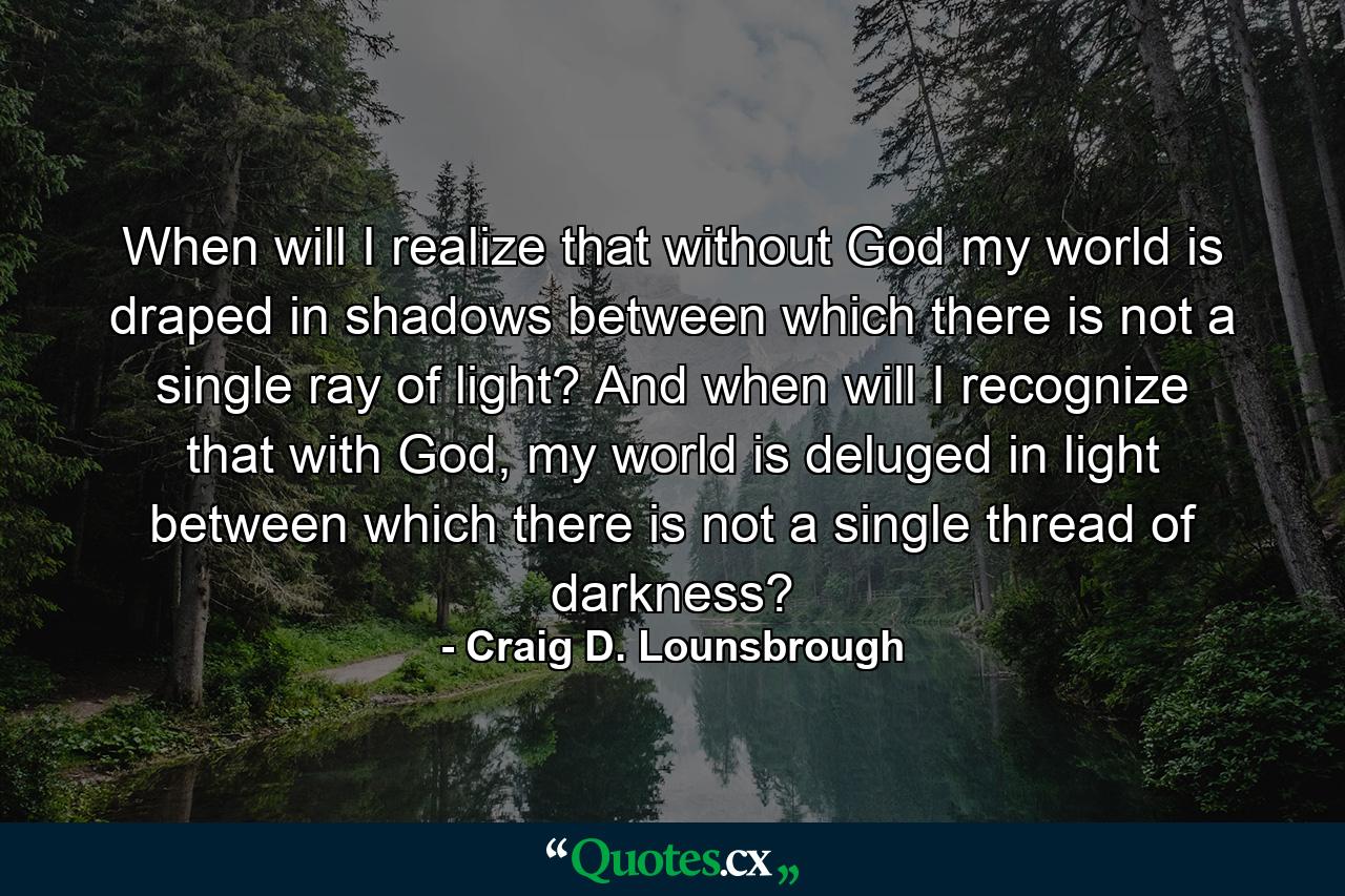 When will I realize that without God my world is draped in shadows between which there is not a single ray of light? And when will I recognize that with God, my world is deluged in light between which there is not a single thread of darkness? - Quote by Craig D. Lounsbrough