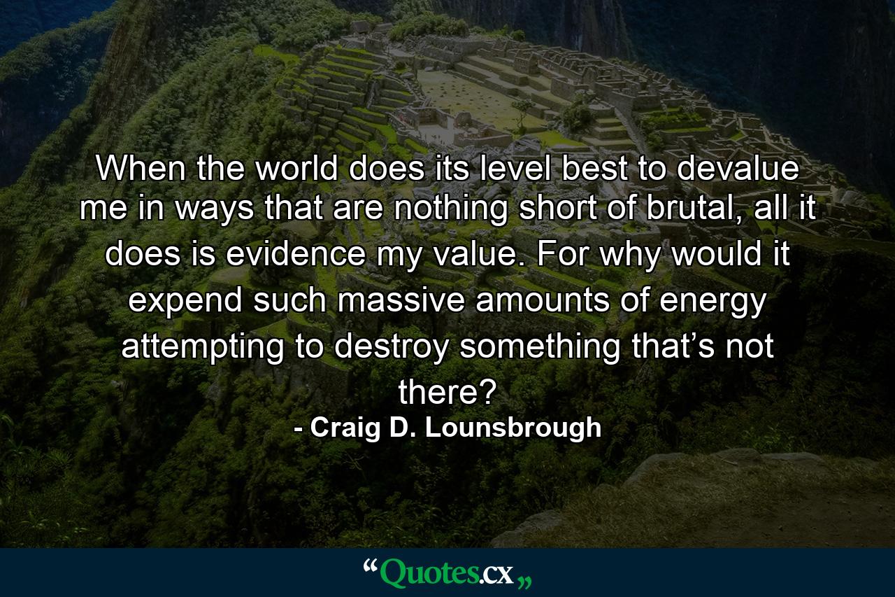 When the world does its level best to devalue me in ways that are nothing short of brutal, all it does is evidence my value. For why would it expend such massive amounts of energy attempting to destroy something that’s not there? - Quote by Craig D. Lounsbrough