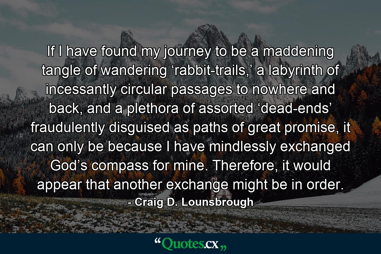 If I have found my journey to be a maddening tangle of wandering ‘rabbit-trails,’ a labyrinth of incessantly circular passages to nowhere and back, and a plethora of assorted ‘dead-ends’ fraudulently disguised as paths of great promise, it can only be because I have mindlessly exchanged God’s compass for mine. Therefore, it would appear that another exchange might be in order. - Quote by Craig D. Lounsbrough