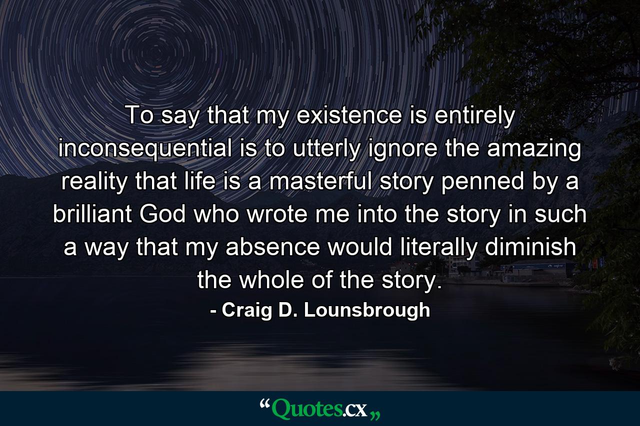 To say that my existence is entirely inconsequential is to utterly ignore the amazing reality that life is a masterful story penned by a brilliant God who wrote me into the story in such a way that my absence would literally diminish the whole of the story. - Quote by Craig D. Lounsbrough