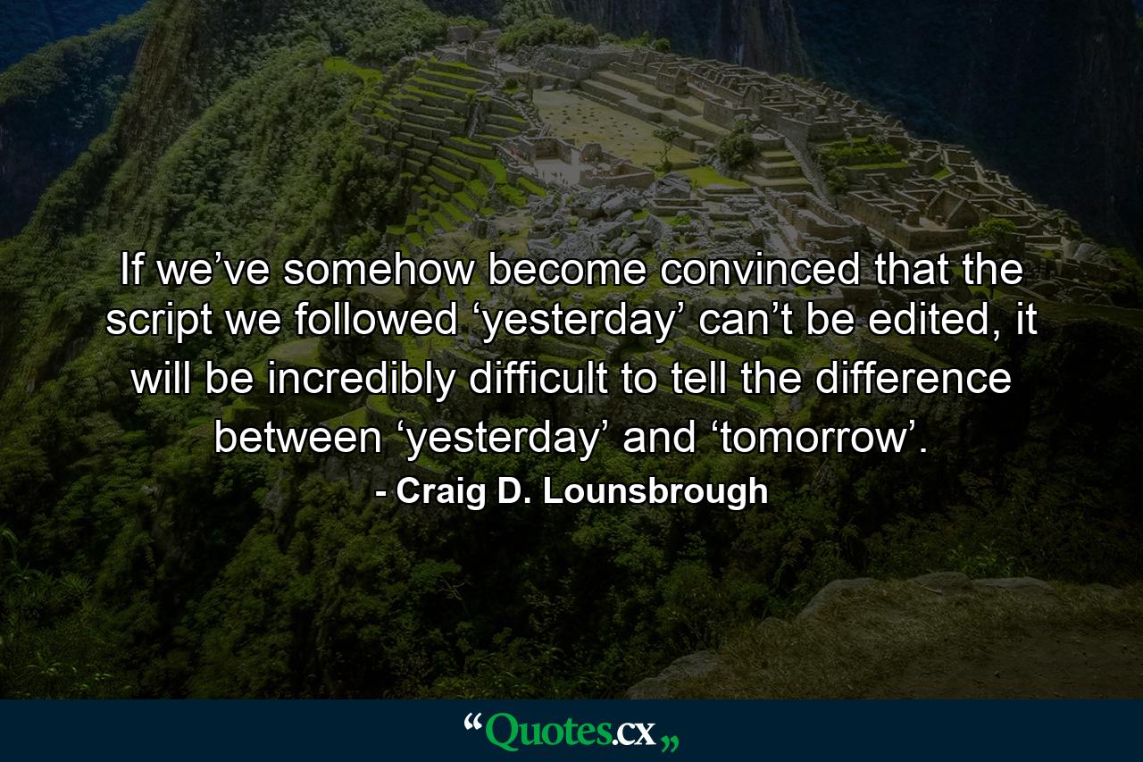 If we’ve somehow become convinced that the script we followed ‘yesterday’ can’t be edited, it will be incredibly difficult to tell the difference between ‘yesterday’ and ‘tomorrow’. - Quote by Craig D. Lounsbrough