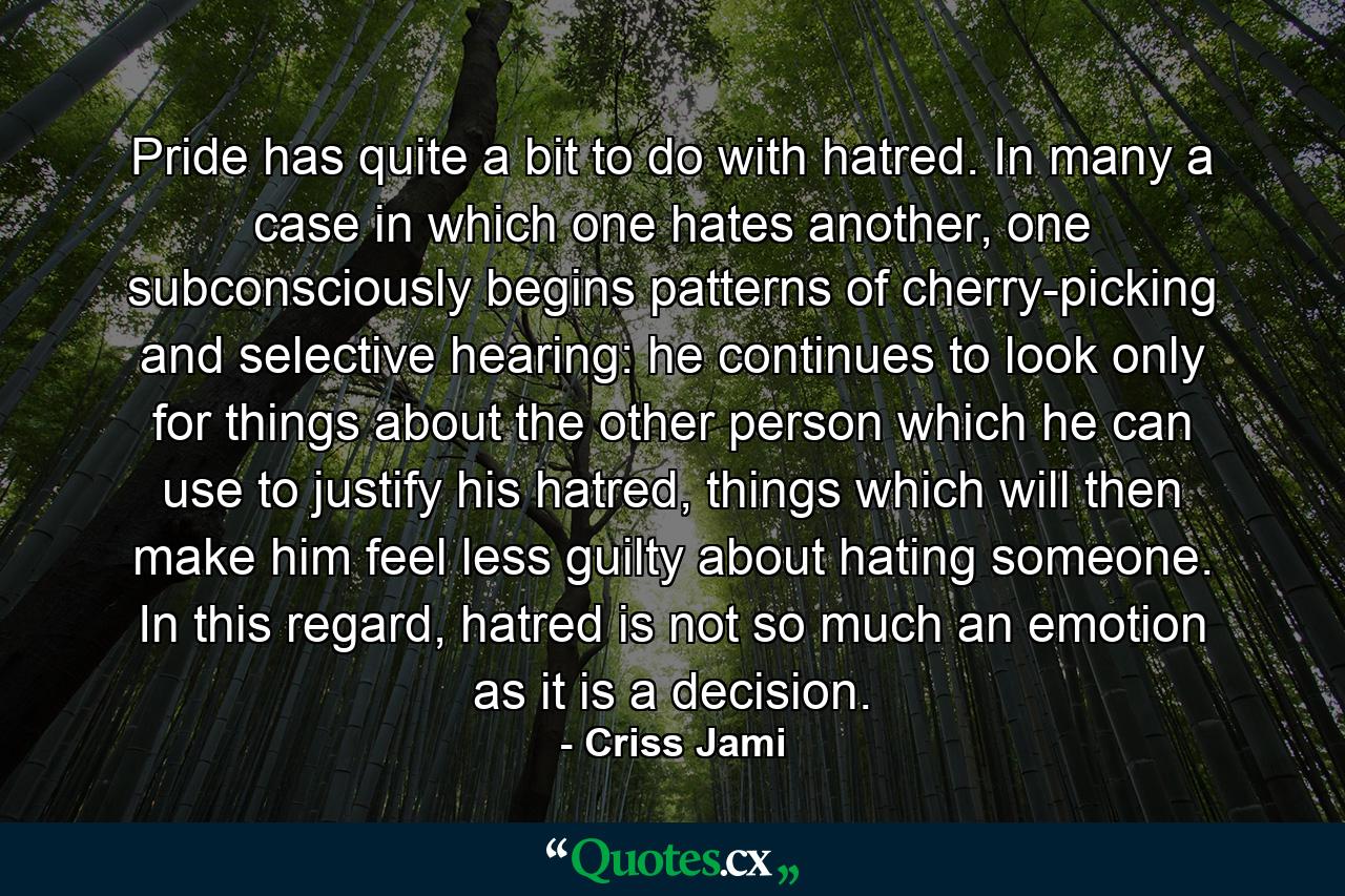 Pride has quite a bit to do with hatred. In many a case in which one hates another, one subconsciously begins patterns of cherry-picking and selective hearing: he continues to look only for things about the other person which he can use to justify his hatred, things which will then make him feel less guilty about hating someone. In this regard, hatred is not so much an emotion as it is a decision. - Quote by Criss Jami