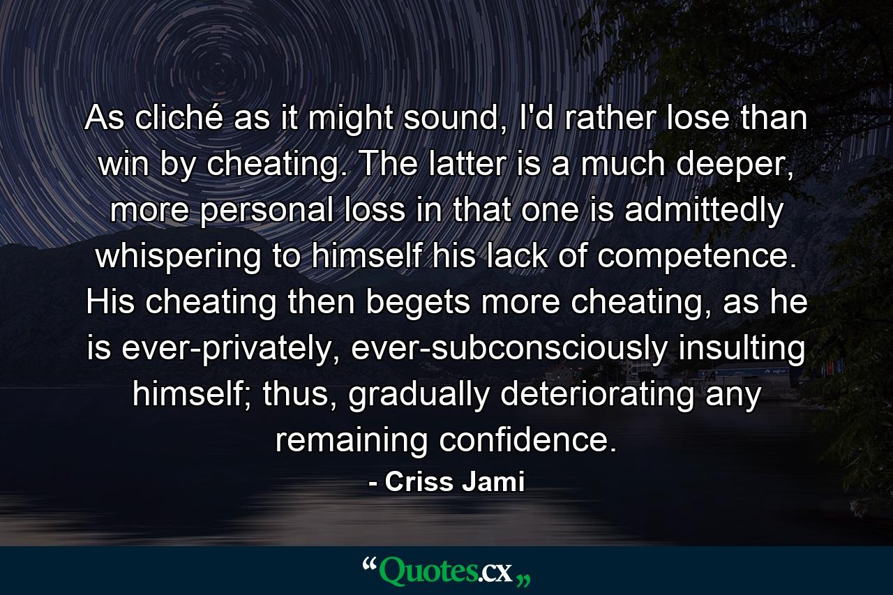 As cliché as it might sound, I'd rather lose than win by cheating. The latter is a much deeper, more personal loss in that one is admittedly whispering to himself his lack of competence. His cheating then begets more cheating, as he is ever-privately, ever-subconsciously insulting himself; thus, gradually deteriorating any remaining confidence. - Quote by Criss Jami