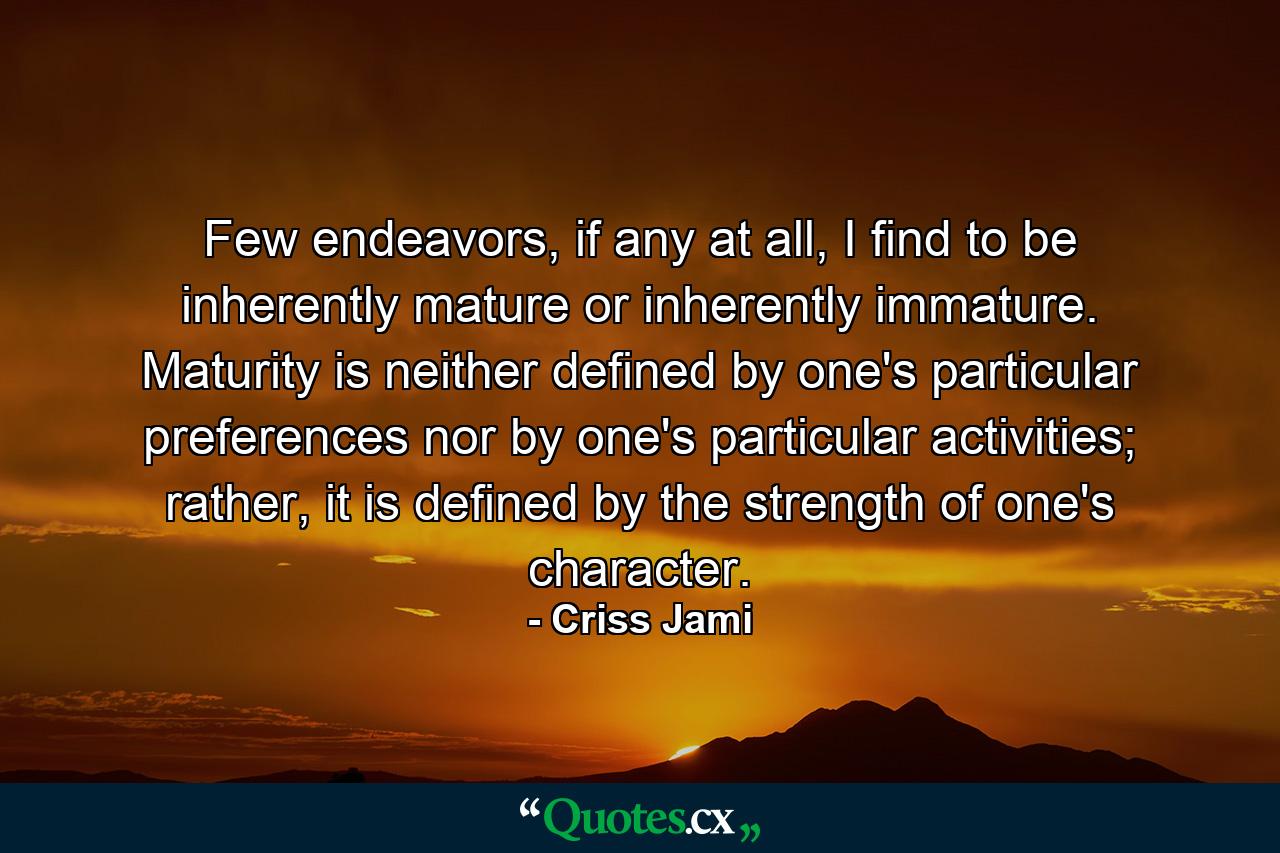 Few endeavors, if any at all, I find to be inherently mature or inherently immature. Maturity is neither defined by one's particular preferences nor by one's particular activities; rather, it is defined by the strength of one's character. - Quote by Criss Jami