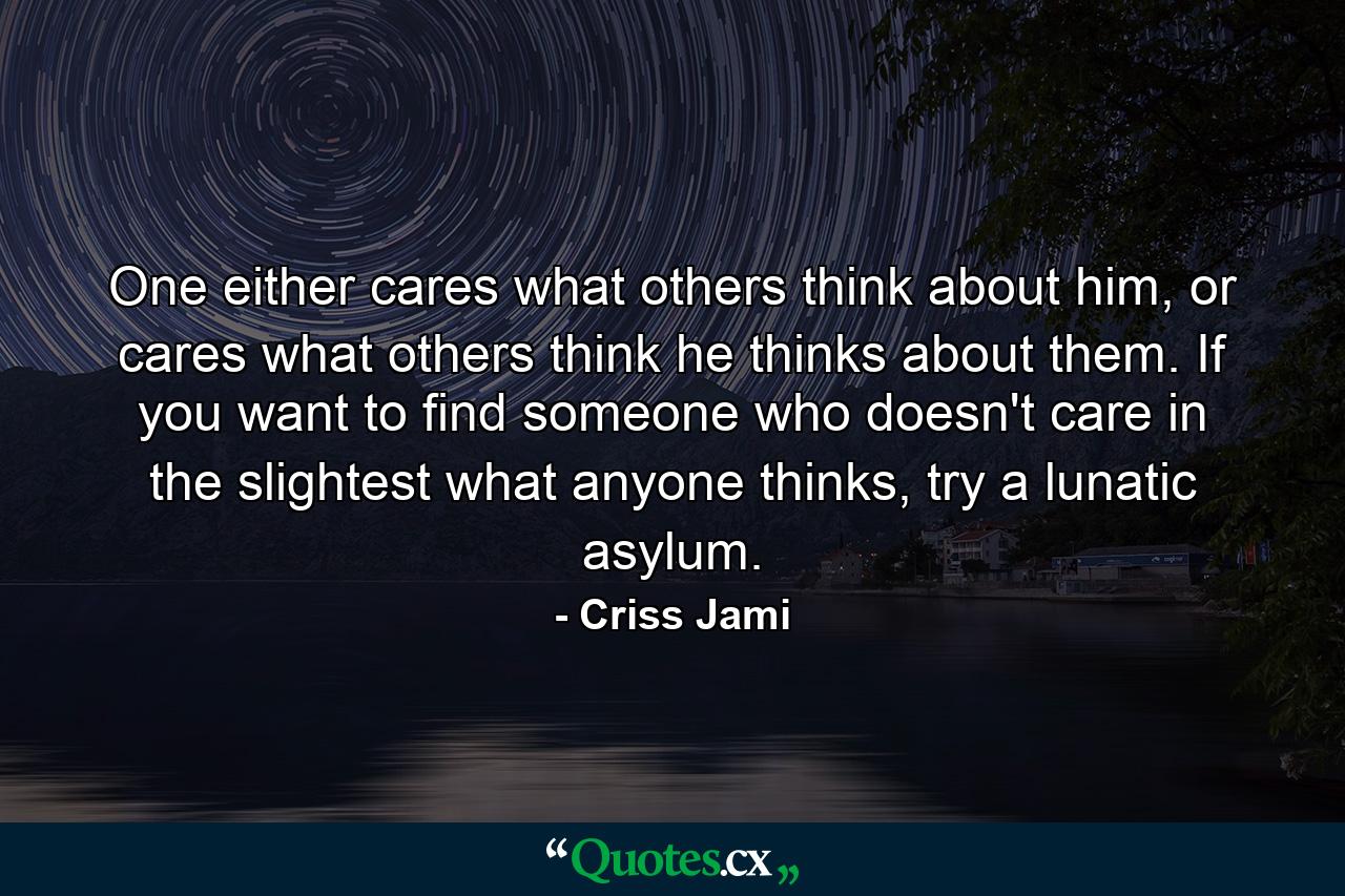 One either cares what others think about him, or cares what others think he thinks about them. If you want to find someone who doesn't care in the slightest what anyone thinks, try a lunatic asylum. - Quote by Criss Jami