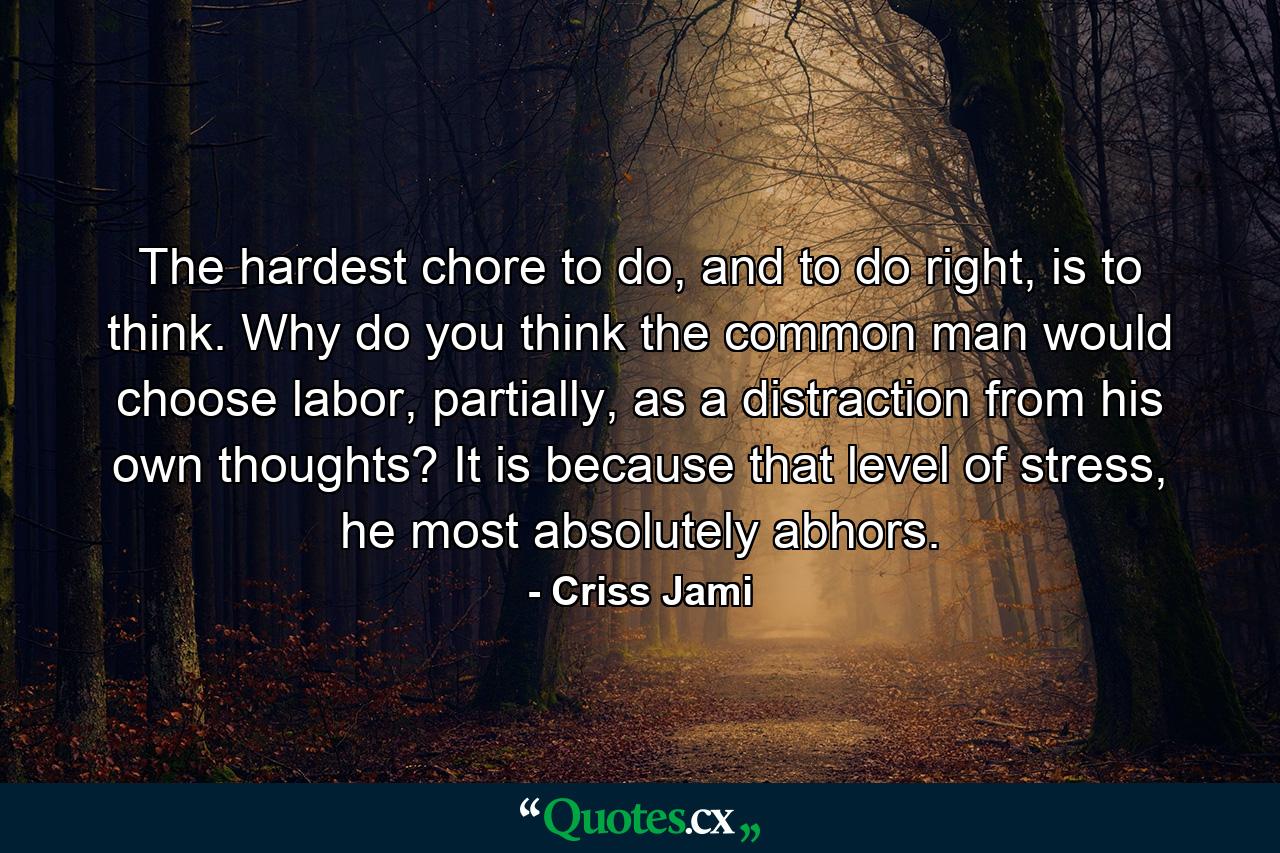 The hardest chore to do, and to do right, is to think. Why do you think the common man would choose labor, partially, as a distraction from his own thoughts? It is because that level of stress, he most absolutely abhors. - Quote by Criss Jami