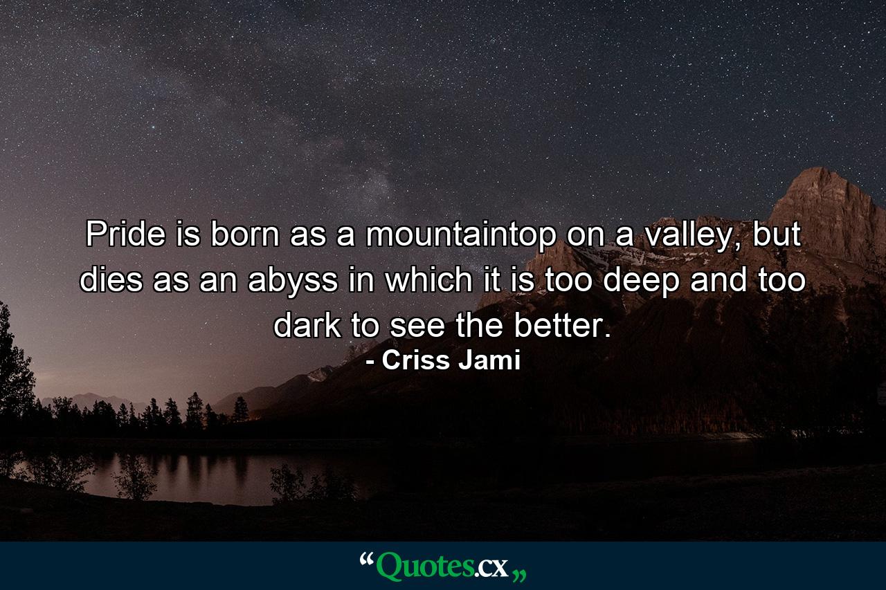 Pride is born as a mountaintop on a valley, but dies as an abyss in which it is too deep and too dark to see the better. - Quote by Criss Jami