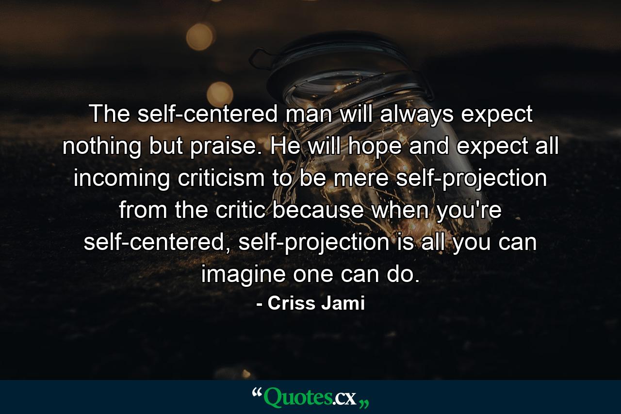 The self-centered man will always expect nothing but praise. He will hope and expect all incoming criticism to be mere self-projection from the critic because when you're self-centered, self-projection is all you can imagine one can do. - Quote by Criss Jami