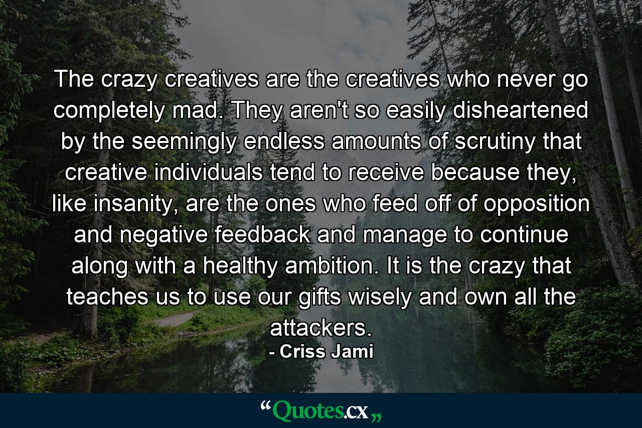 The crazy creatives are the creatives who never go completely mad. They aren't so easily disheartened by the seemingly endless amounts of scrutiny that creative individuals tend to receive because they, like insanity, are the ones who feed off of opposition and negative feedback and manage to continue along with a healthy ambition. It is the crazy that teaches us to use our gifts wisely and own all the attackers. - Quote by Criss Jami