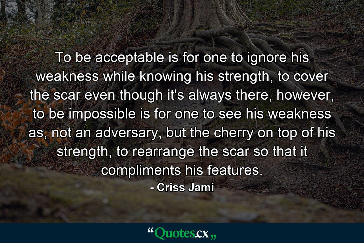 To be acceptable is for one to ignore his weakness while knowing his strength, to cover the scar even though it's always there, however, to be impossible is for one to see his weakness as, not an adversary, but the cherry on top of his strength, to rearrange the scar so that it compliments his features. - Quote by Criss Jami