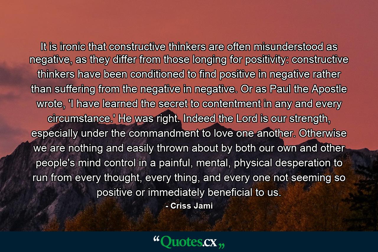 It is ironic that constructive thinkers are often misunderstood as negative, as they differ from those longing for positivity: constructive thinkers have been conditioned to find positive in negative rather than suffering from the negative in negative. Or as Paul the Apostle wrote, 'I have learned the secret to contentment in any and every circumstance.' He was right. Indeed the Lord is our strength, especially under the commandment to love one another. Otherwise we are nothing and easily thrown about by both our own and other people's mind control in a painful, mental, physical desperation to run from every thought, every thing, and every one not seeming so positive or immediately beneficial to us. - Quote by Criss Jami