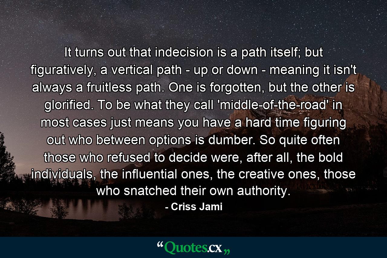 It turns out that indecision is a path itself; but figuratively, a vertical path - up or down - meaning it isn't always a fruitless path. One is forgotten, but the other is glorified. To be what they call 'middle-of-the-road' in most cases just means you have a hard time figuring out who between options is dumber. So quite often those who refused to decide were, after all, the bold individuals, the influential ones, the creative ones, those who snatched their own authority. - Quote by Criss Jami