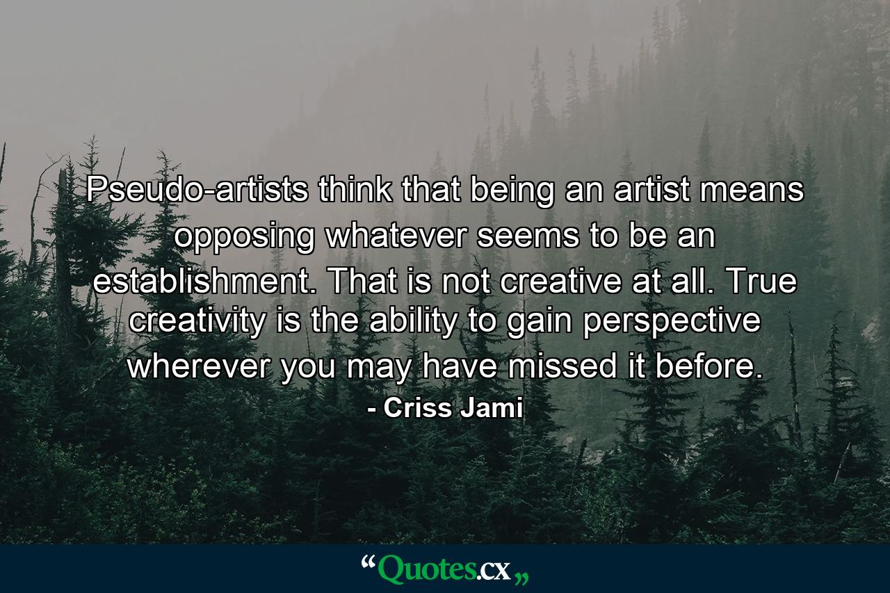 Pseudo-artists think that being an artist means opposing whatever seems to be an establishment. That is not creative at all. True creativity is the ability to gain perspective wherever you may have missed it before. - Quote by Criss Jami