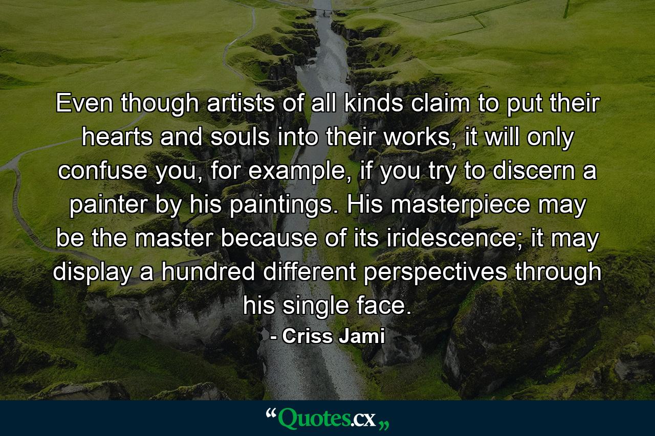 Even though artists of all kinds claim to put their hearts and souls into their works, it will only confuse you, for example, if you try to discern a painter by his paintings. His masterpiece may be the master because of its iridescence; it may display a hundred different perspectives through his single face. - Quote by Criss Jami