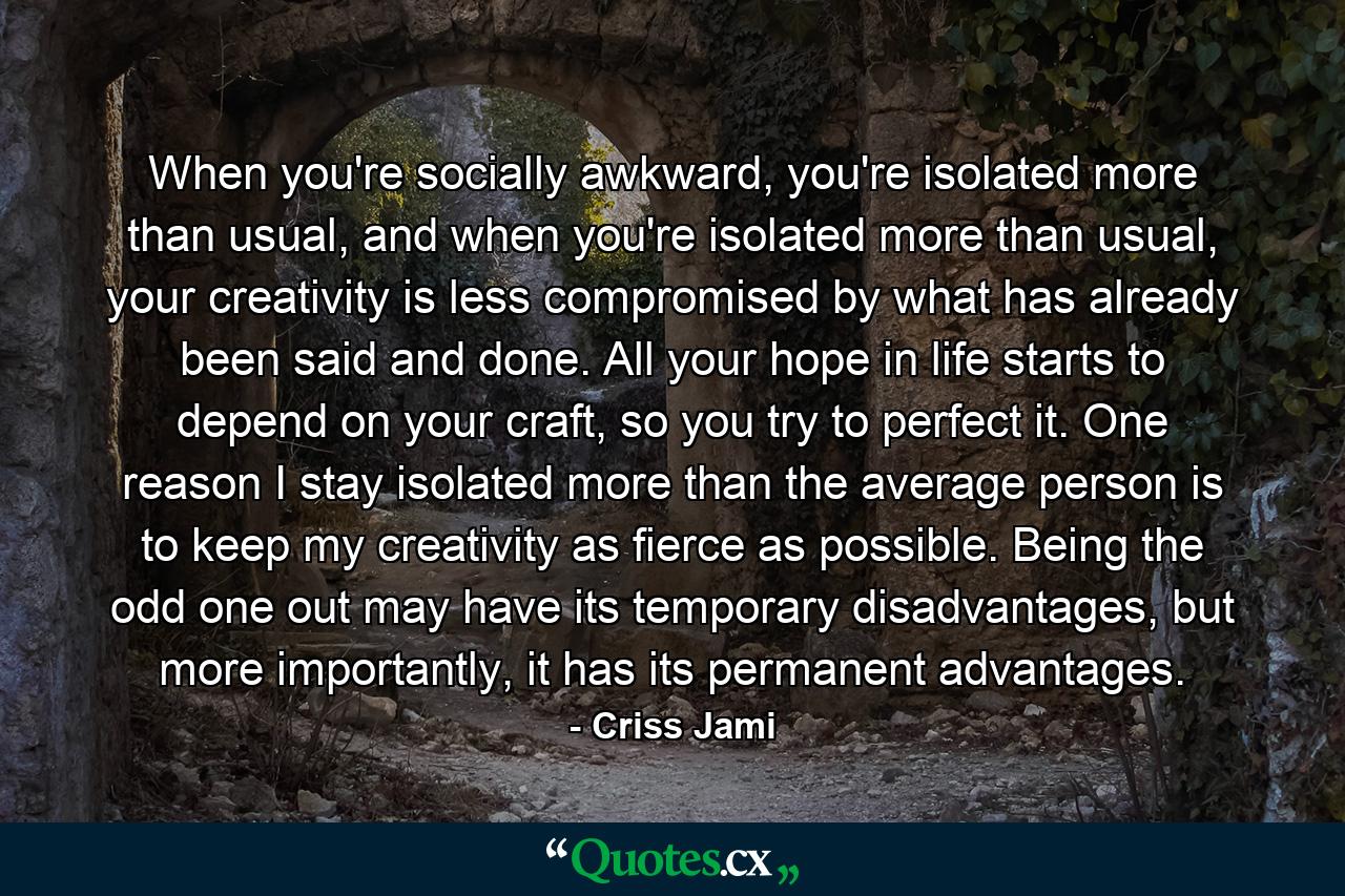 When you're socially awkward, you're isolated more than usual, and when you're isolated more than usual, your creativity is less compromised by what has already been said and done. All your hope in life starts to depend on your craft, so you try to perfect it. One reason I stay isolated more than the average person is to keep my creativity as fierce as possible. Being the odd one out may have its temporary disadvantages, but more importantly, it has its permanent advantages. - Quote by Criss Jami