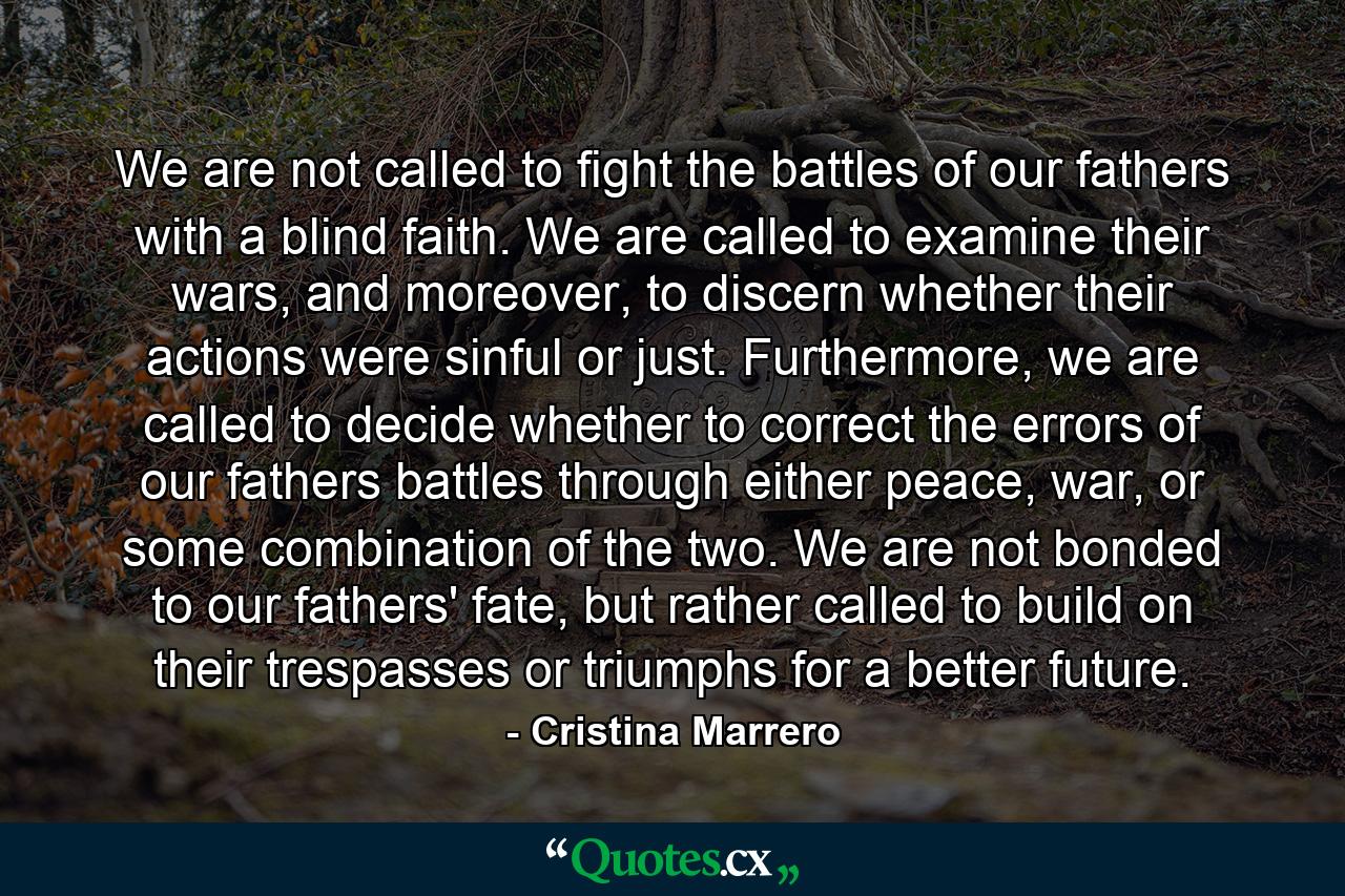 We are not called to fight the battles of our fathers with a blind faith. We are called to examine their wars, and moreover, to discern whether their actions were sinful or just. Furthermore, we are called to decide whether to correct the errors of our fathers battles through either peace, war, or some combination of the two. We are not bonded to our fathers' fate, but rather called to build on their trespasses or triumphs for a better future. - Quote by Cristina Marrero