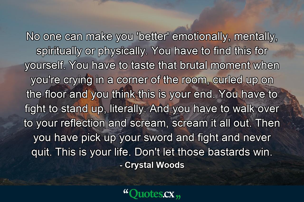 No one can make you 'better' emotionally, mentally, spiritually or physically. You have to find this for yourself. You have to taste that brutal moment when you're crying in a corner of the room, curled up on the floor and you think this is your end. You have to fight to stand up, literally. And you have to walk over to your reflection and scream, scream it all out. Then you have pick up your sword and fight and never quit. This is your life. Don't let those bastards win. - Quote by Crystal Woods