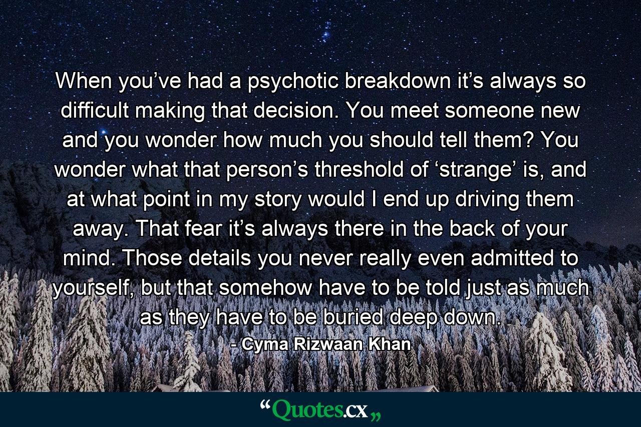 When you’ve had a psychotic breakdown it’s always so difficult making that decision. You meet someone new and you wonder how much you should tell them? You wonder what that person’s threshold of ‘strange’ is, and at what point in my story would I end up driving them away. That fear it’s always there in the back of your mind. Those details you never really even admitted to yourself, but that somehow have to be told just as much as they have to be buried deep down. - Quote by Cyma Rizwaan Khan