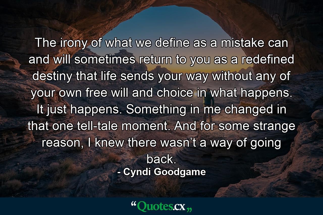 The irony of what we define as a mistake can and will sometimes return to you as a redefined destiny that life sends your way without any of your own free will and choice in what happens. It just happens. Something in me changed in that one tell-tale moment. And for some strange reason, I knew there wasn’t a way of going back. - Quote by Cyndi Goodgame