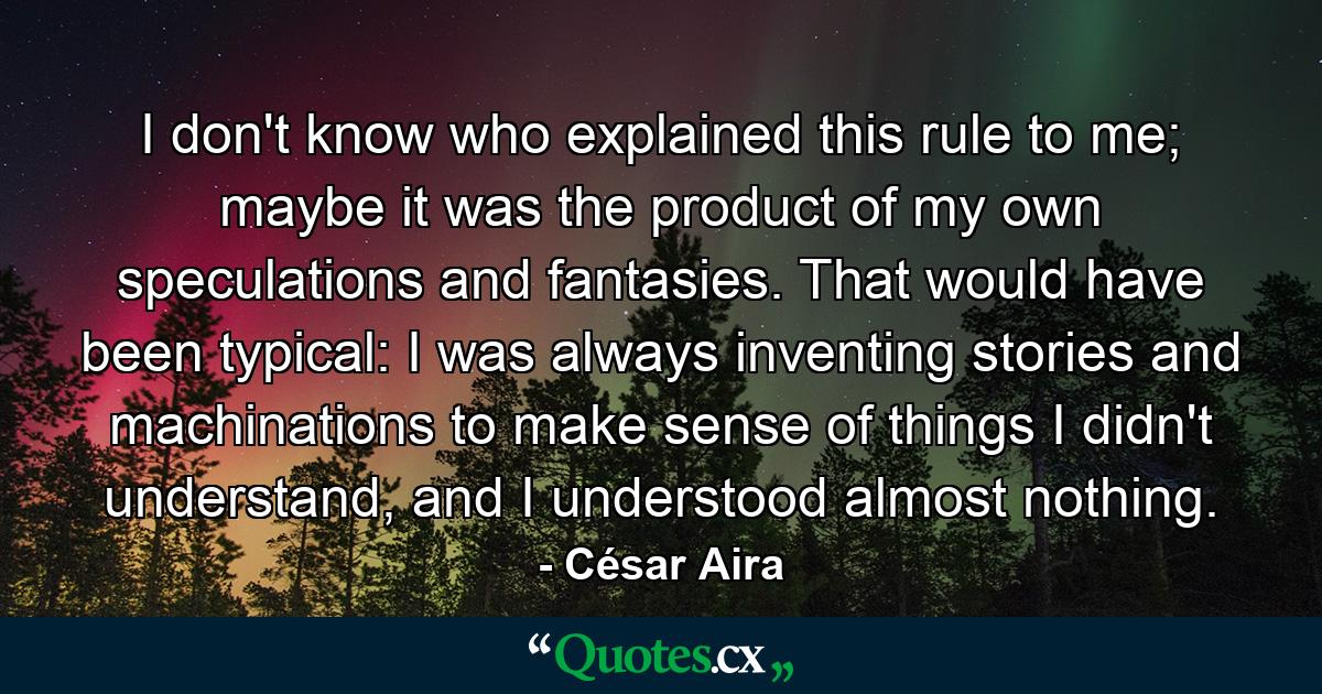 I don't know who explained this rule to me; maybe it was the product of my own speculations and fantasies. That would have been typical: I was always inventing stories and machinations to make sense of things I didn't understand, and I understood almost nothing. - Quote by César Aira