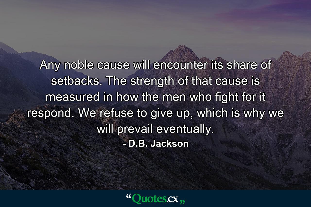 Any noble cause will encounter its share of setbacks. The strength of that cause is measured in how the men who fight for it respond. We refuse to give up, which is why we will prevail eventually. - Quote by D.B. Jackson