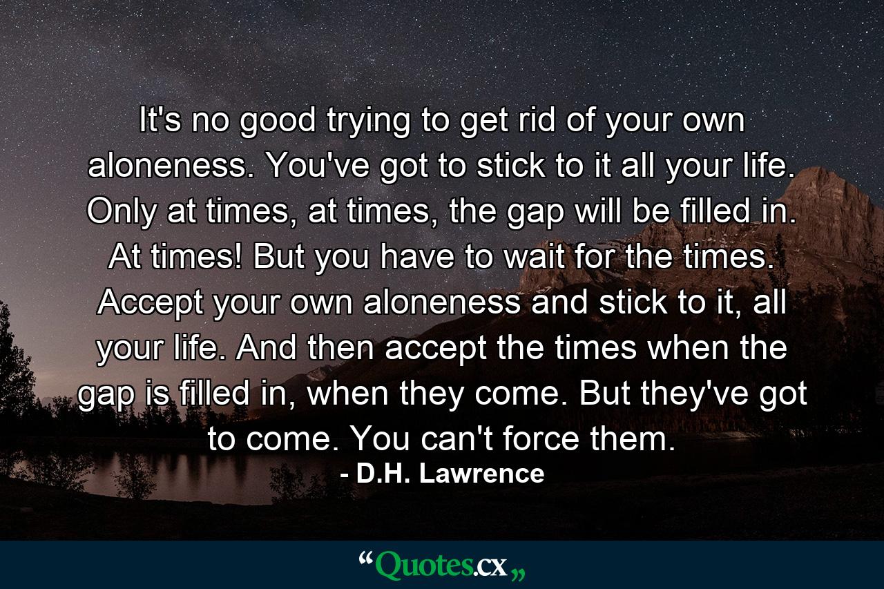 It's no good trying to get rid of your own aloneness. You've got to stick to it all your life. Only at times, at times, the gap will be filled in. At times! But you have to wait for the times. Accept your own aloneness and stick to it, all your life. And then accept the times when the gap is filled in, when they come. But they've got to come. You can't force them. - Quote by D.H. Lawrence