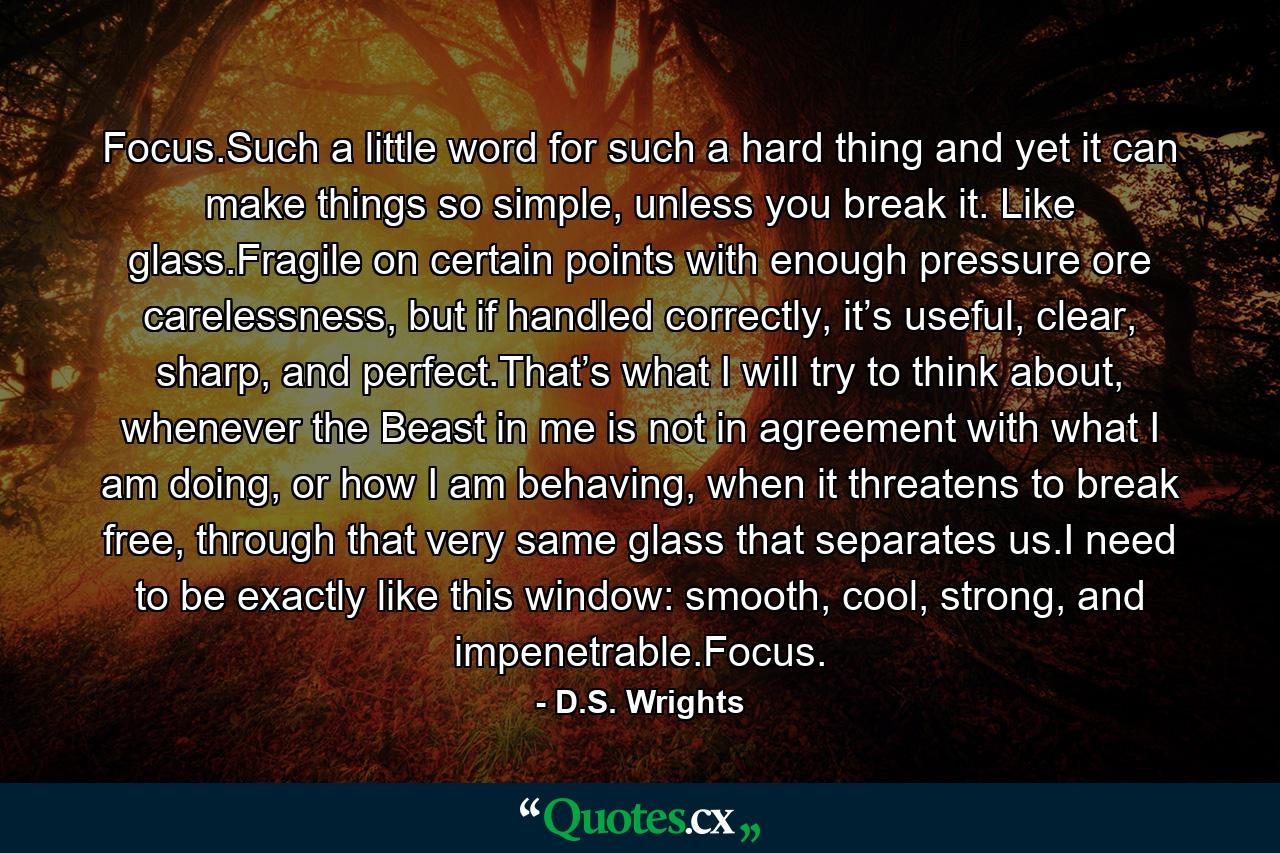 Focus.Such a little word for such a hard thing and yet it can make things so simple, unless you break it. Like glass.Fragile on certain points with enough pressure ore carelessness, but if handled correctly, it’s useful, clear, sharp, and perfect.That’s what I will try to think about, whenever the Beast in me is not in agreement with what I am doing, or how I am behaving, when it threatens to break free, through that very same glass that separates us.I need to be exactly like this window: smooth, cool, strong, and impenetrable.Focus. - Quote by D.S. Wrights