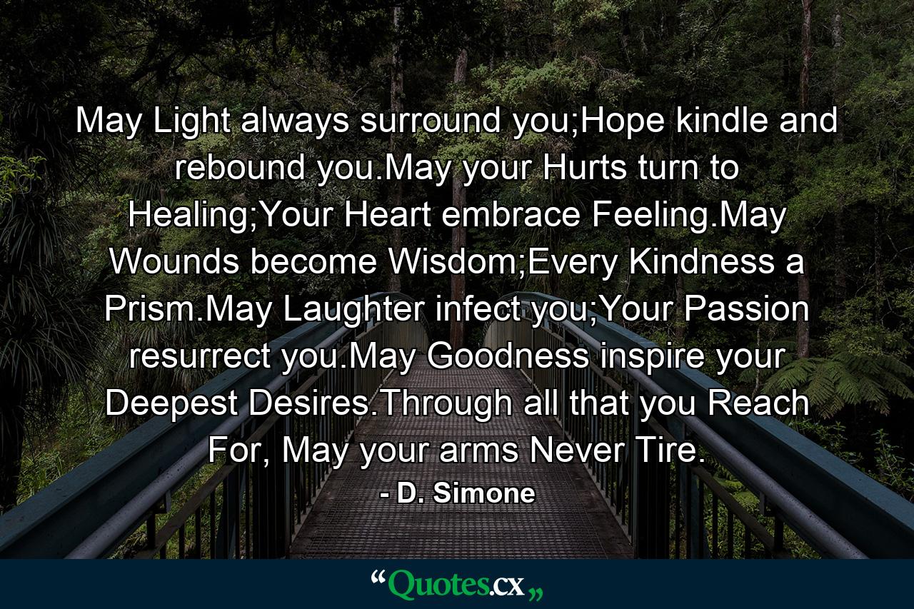 May Light always surround you;Hope kindle and rebound you.May your Hurts turn to Healing;Your Heart embrace Feeling.May Wounds become Wisdom;Every Kindness a Prism.May Laughter infect you;Your Passion resurrect you.May Goodness inspire your Deepest Desires.Through all that you Reach For, May your arms Never Tire. - Quote by D. Simone