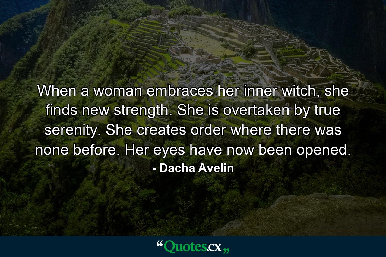 When a woman embraces her inner witch, she finds new strength. She is overtaken by true serenity. She creates order where there was none before. Her eyes have now been opened. - Quote by Dacha Avelin