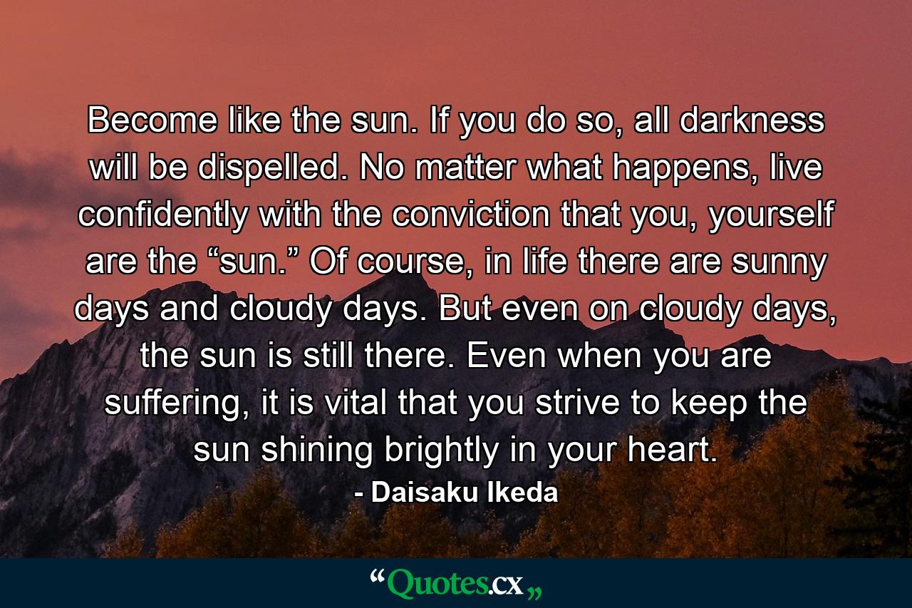 Become like the sun. If you do so, all darkness will be dispelled. No matter what happens, live confidently with the conviction that you, yourself are the “sun.” Of course, in life there are sunny days and cloudy days. But even on cloudy days, the sun is still there. Even when you are suffering, it is vital that you strive to keep the sun shining brightly in your heart. - Quote by Daisaku Ikeda