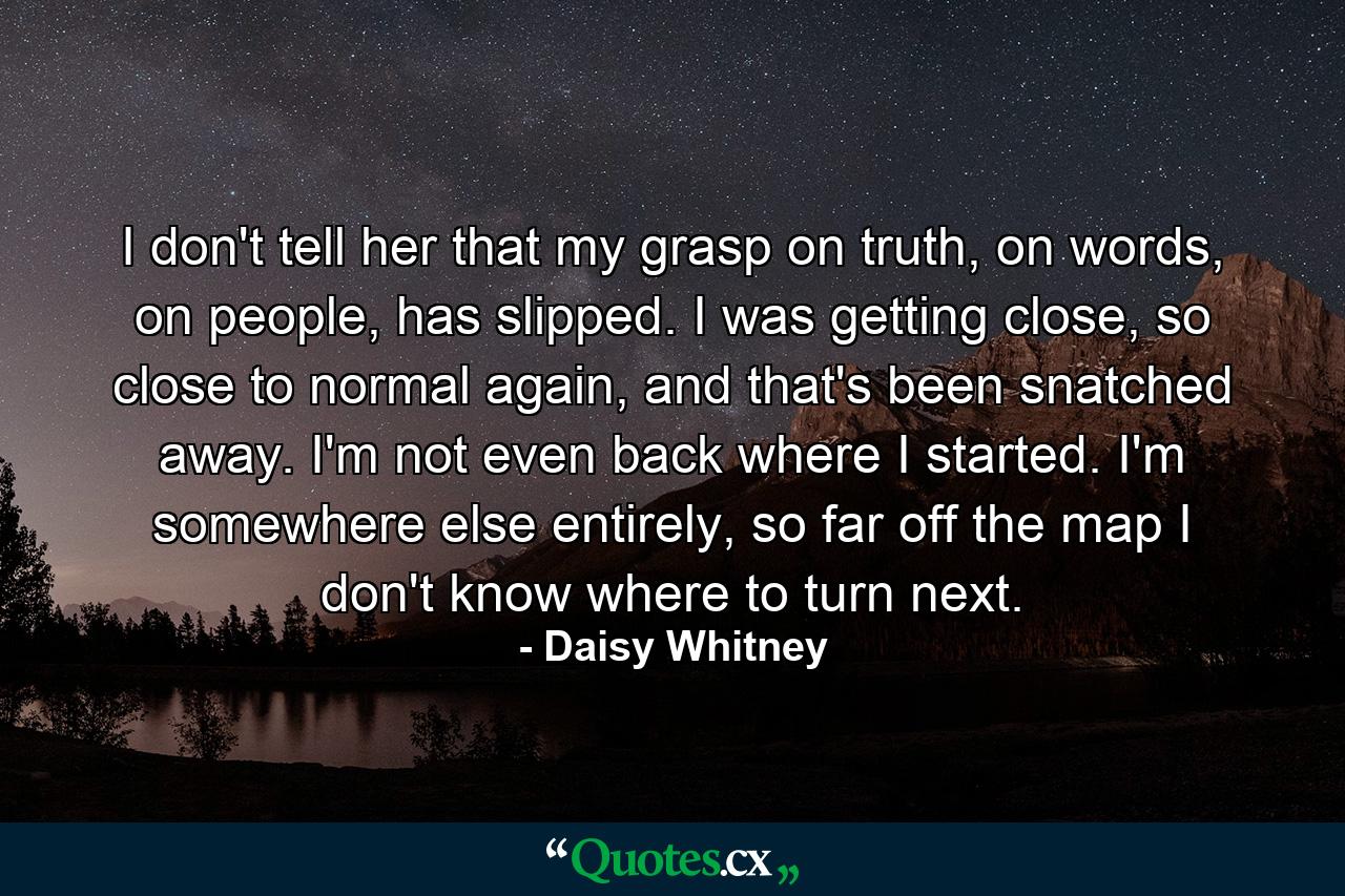 I don't tell her that my grasp on truth, on words, on people, has slipped. I was getting close, so close to normal again, and that's been snatched away. I'm not even back where I started. I'm somewhere else entirely, so far off the map I don't know where to turn next. - Quote by Daisy Whitney