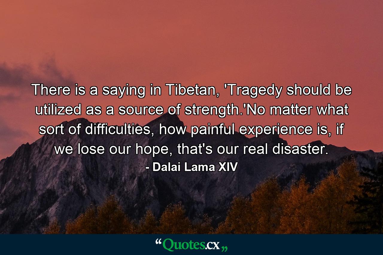 There is a saying in Tibetan, 'Tragedy should be utilized as a source of strength.'No matter what sort of difficulties, how painful experience is, if we lose our hope, that's our real disaster. - Quote by Dalai Lama XIV