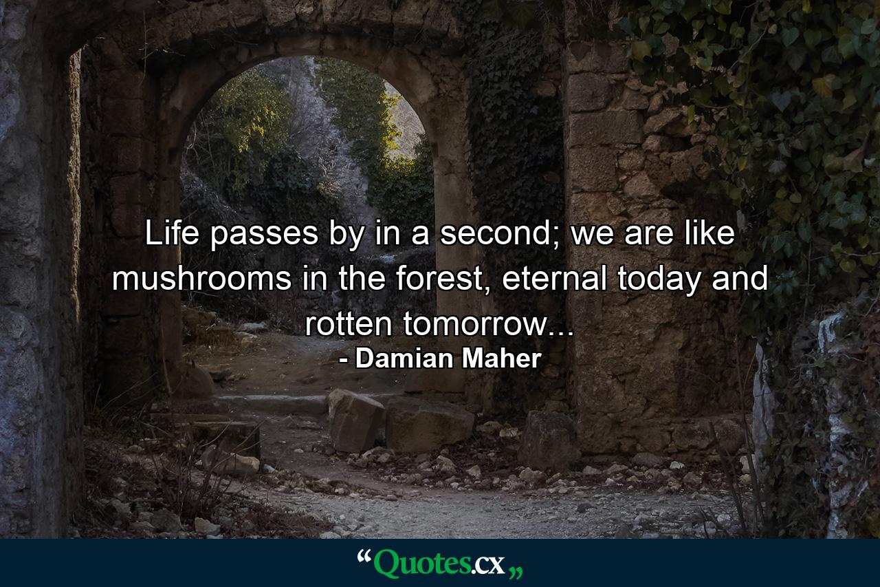 Life passes by in a second; we are like mushrooms in the forest, eternal today and rotten tomorrow... - Quote by Damian Maher