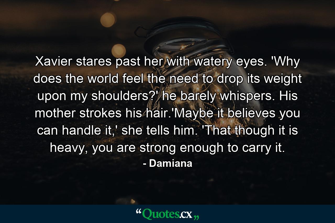 Xavier stares past her with watery eyes. 'Why does the world feel the need to drop its weight upon my shoulders?' he barely whispers. His mother strokes his hair.'Maybe it believes you can handle it,' she tells him. 'That though it is heavy, you are strong enough to carry it. - Quote by Damiana