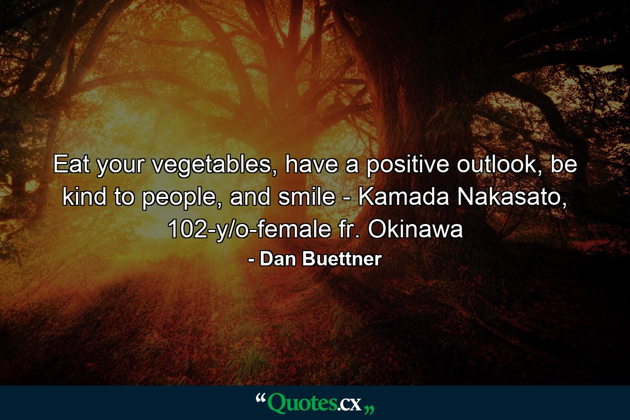 Eat your vegetables, have a positive outlook, be kind to people, and smile - Kamada Nakasato, 102-y/o-female fr. Okinawa - Quote by Dan Buettner