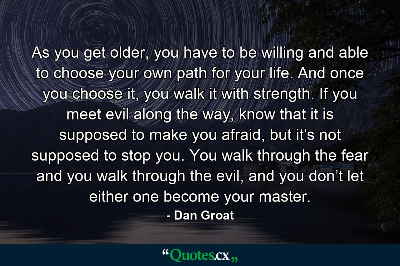 As you get older, you have to be willing and able to choose your own path for your life. And once you choose it, you walk it with strength. If you meet evil along the way, know that it is supposed to make you afraid, but it’s not supposed to stop you. You walk through the fear and you walk through the evil, and you don’t let either one become your master. - Quote by Dan Groat