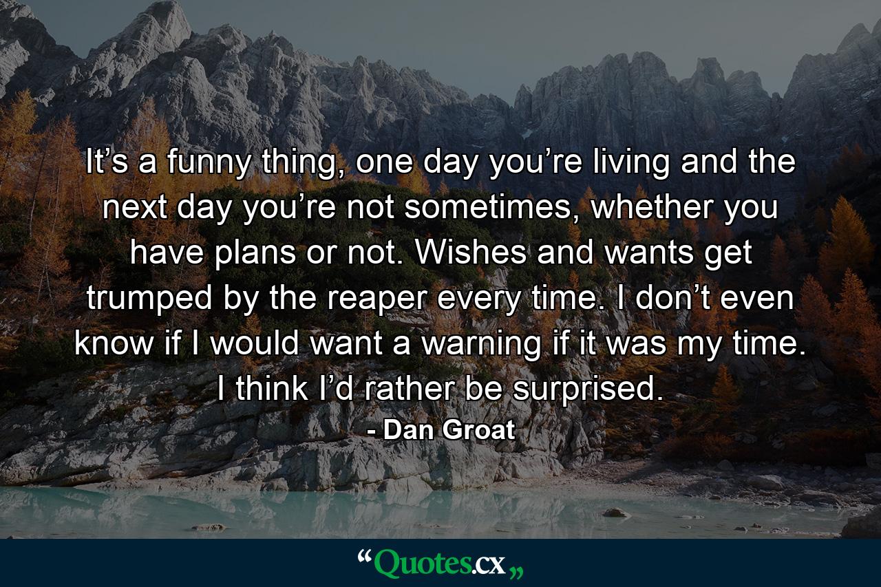 It’s a funny thing, one day you’re living and the next day you’re not sometimes, whether you have plans or not. Wishes and wants get trumped by the reaper every time. I don’t even know if I would want a warning if it was my time. I think I’d rather be surprised. - Quote by Dan Groat